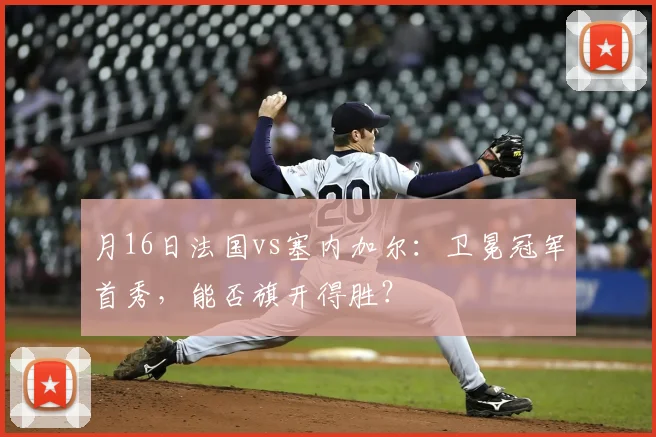 月16日法国vs塞内加尔：卫冕冠军首秀，能否旗开得胜？