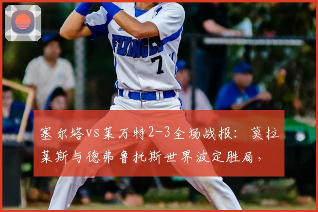 塞尔塔vs莱万特2-3全场战报:莫拉莱斯与德弗鲁托斯世界波定胜局,精彩进球集锦回顾
