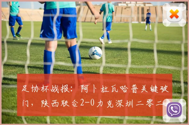 足协杯战报:阿卜杜瓦哈普关键破门,陕西联合2-0力克深圳二零二八,晋级之路全解析