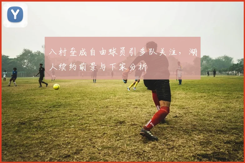 八村垒成自由球员引多队关注,湖人续约前景与下家分析