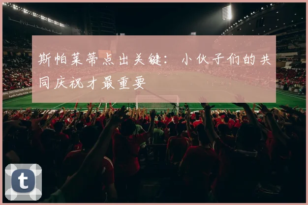 斯帕莱蒂点出关键:小伙子们的共同庆祝才最重要