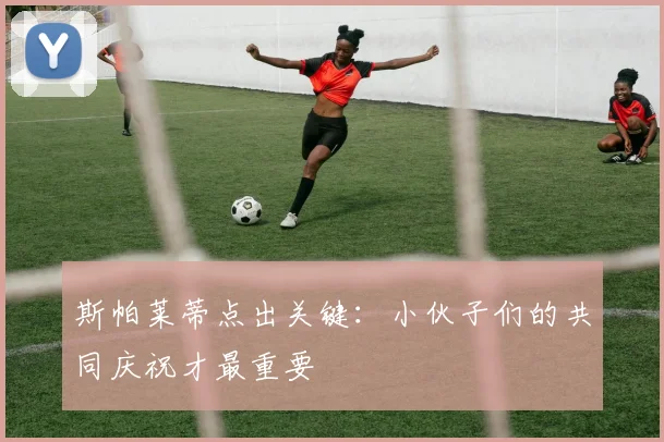 斯帕莱蒂点出关键:小伙子们的共同庆祝才最重要