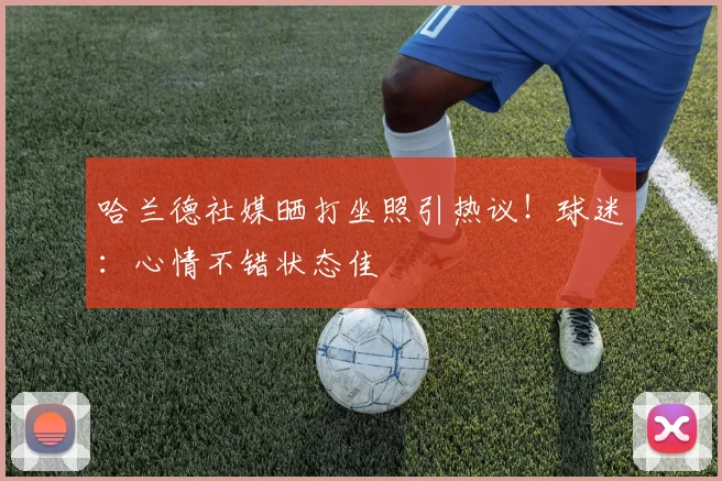 哈兰德社媒晒打坐照引热议!球迷:心情不错状态佳