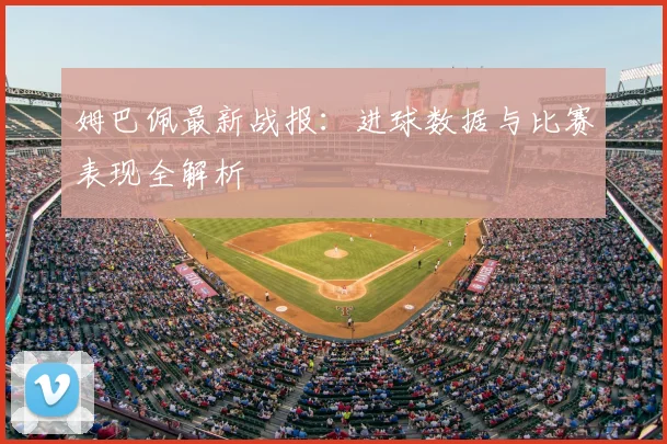 姆巴佩最新战报:进球数据与比赛表现全解析