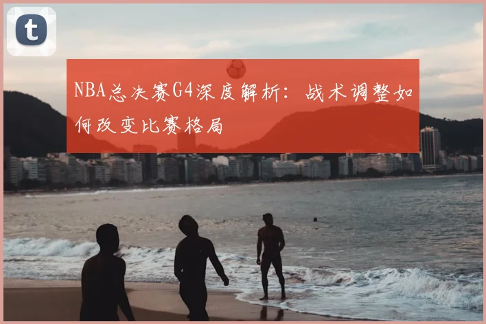 NBA总决赛G4深度解析：战术调整如何改变比赛格局