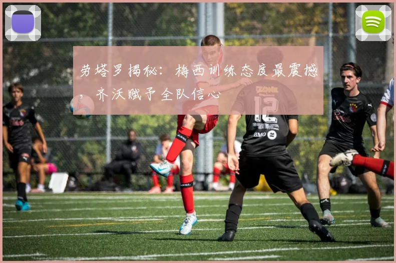 劳塔罗揭秘:梅西训练态度最震撼,齐沃赋予全队信心