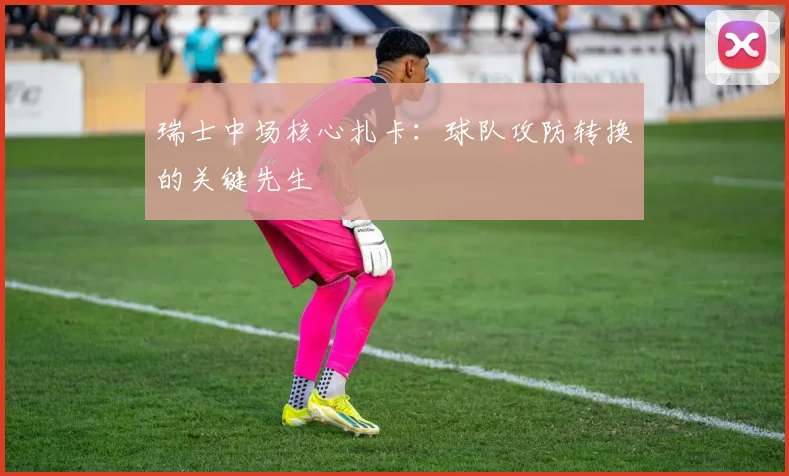 瑞士中场核心扎卡:球队攻防转换的关键先生