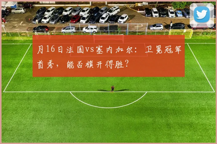 月16日法国vs塞内加尔:卫冕冠军首秀,能否旗开得胜?