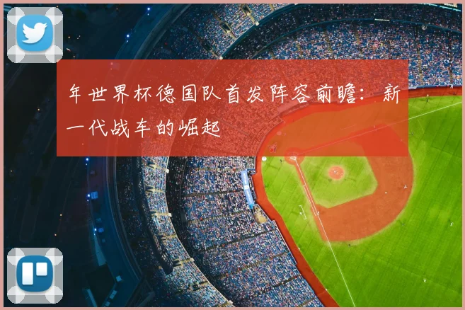 年世界杯德国队首发阵容前瞻:新一代战车的崛起