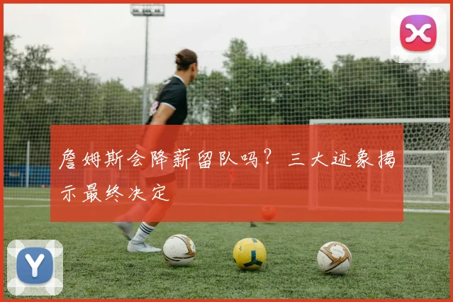詹姆斯会降薪留队吗?三大迹象揭示最终决定