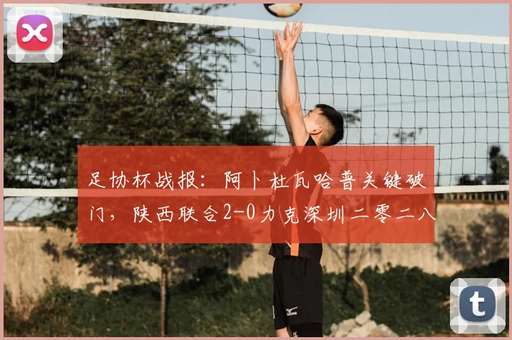 足协杯战报:阿卜杜瓦哈普关键破门,陕西联合2-0力克深圳二零二八,晋级之路全解析